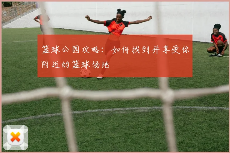篮球公园攻略：如何找到并享受你附近的篮球场地