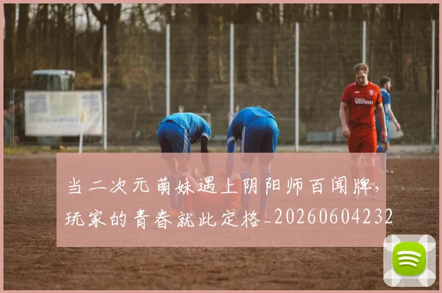 当二次元萌妹遇上阴阳师百闻牌，玩家的青春就此定格_20260604232614_20260707152304