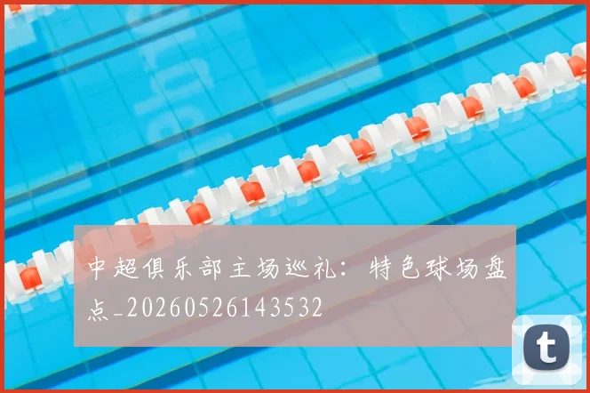 中超俱乐部主场巡礼:特色球场盘点_20260526143532