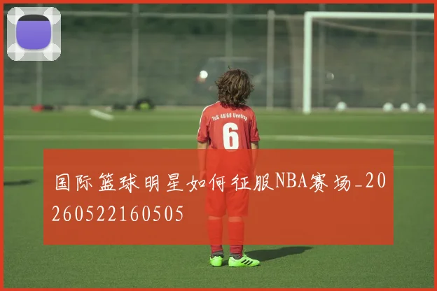 国际篮球明星如何征服NBA赛场_20260522160505
