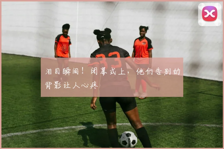 泪目瞬间!闭幕式上,他们告别的背影让人心疼