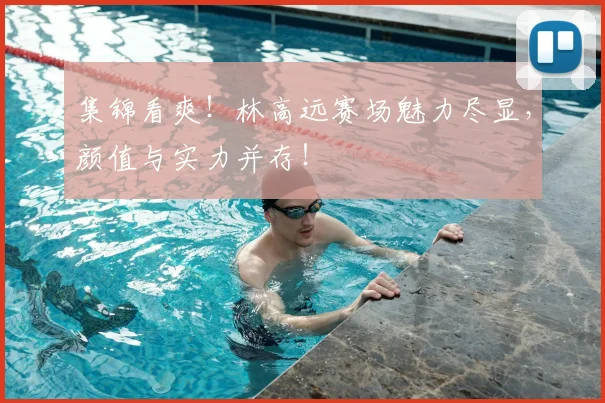 集锦看爽！林高远赛场魅力尽显，颜值与实力并存！