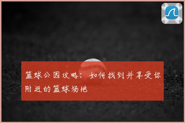 篮球公园攻略:如何找到并享受你附近的篮球场地
