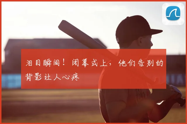 泪目瞬间!闭幕式上,他们告别的背影让人心疼