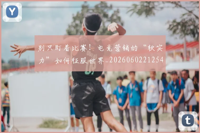 别只盯着比赛!电竞营销的“软实力”如何征服世界_20260602212545_20260704173809
