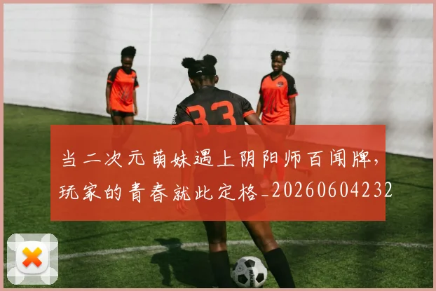 当二次元萌妹遇上阴阳师百闻牌,玩家的青春就此定格_20260604232614_20260707152304
