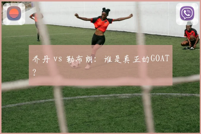 乔丹 vs 勒布朗：谁是真正的GOAT？